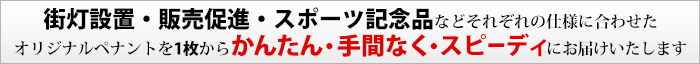 街灯設置・販売促進・スポーツ記念品などそれぞれの仕様に合わせたオリジナルペナントを1枚からかんたん・手間なく・スピーディにお届けいたします